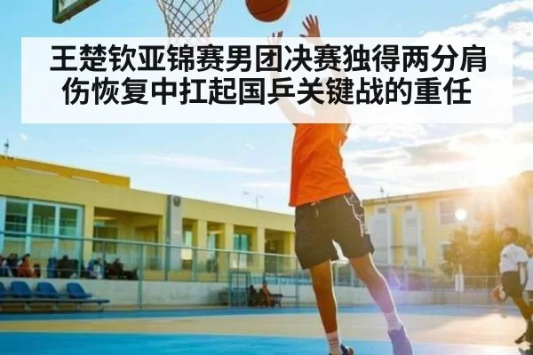 王楚钦亚锦赛男团决赛独得两分肩伤恢复中扛起国乒关键战的重任
